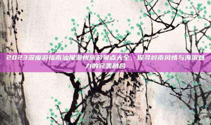 2023深度游指南汕尾潮州旅游景点大全，探寻岭南风情与海滨魅力的完美融合
