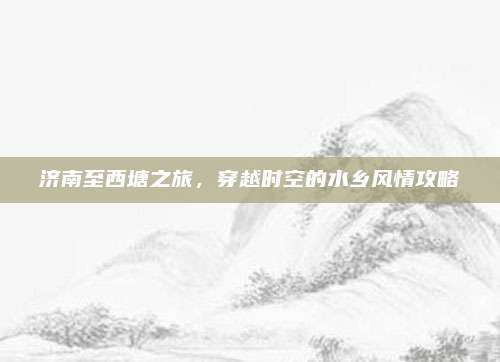 济南至西塘之旅，穿越时空的水乡风情攻略