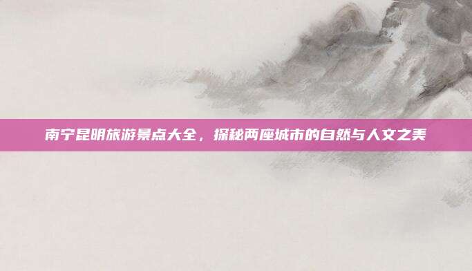 南宁昆明旅游景点大全，探秘两座城市的自然与人文之美