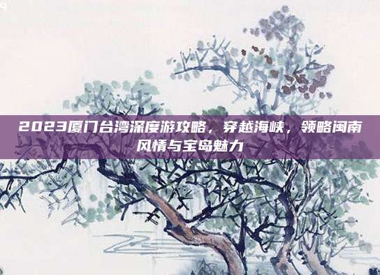 2023厦门台湾深度游攻略，穿越海峡，领略闽南风情与宝岛魅力