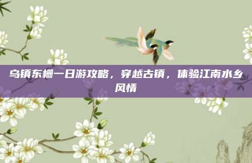 乌镇东栅一日游攻略，穿越古镇，体验江南水乡风情
