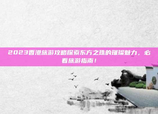 2023香港旅游攻略探索东方之珠的璀璨魅力，必看旅游指南！
