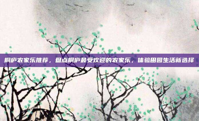 桐庐农家乐推荐，盘点桐庐最受欢迎的农家乐，体验田园生活新选择