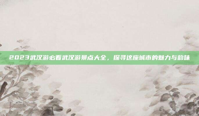 2023武汉游必看武汉游景点大全，探寻这座城市的魅力与韵味