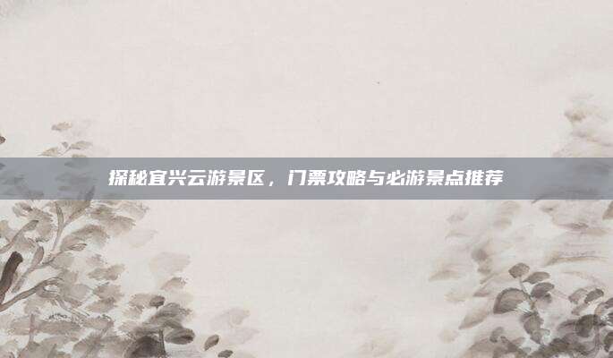 探秘宜兴云游景区，门票攻略与必游景点推荐