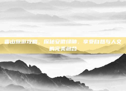 霍山旅游攻略，探秘安徽绿肺，享受自然与人文的完美融合