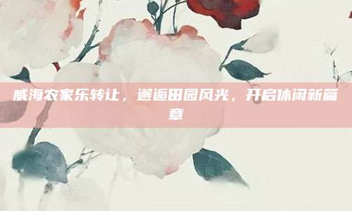 威海农家乐转让，邂逅田园风光，开启休闲新篇章