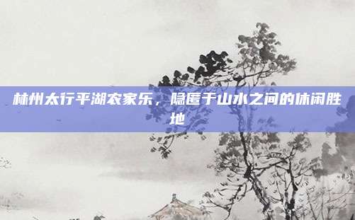 林州太行平湖农家乐，隐匿于山水之间的休闲胜地