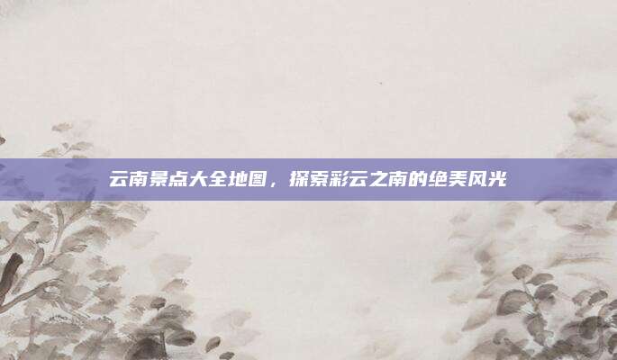 云南景点大全地图，探索彩云之南的绝美风光