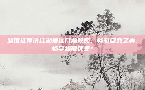 超值推荐清江湖景区门票攻略，畅游自然之美，畅享超值优惠！