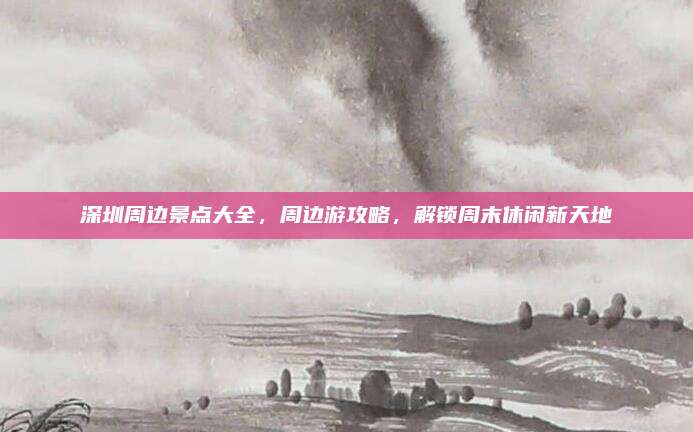深圳周边景点大全，周边游攻略，解锁周末休闲新天地