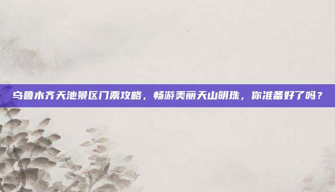 乌鲁木齐天池景区门票攻略，畅游美丽天山明珠，你准备好了吗？