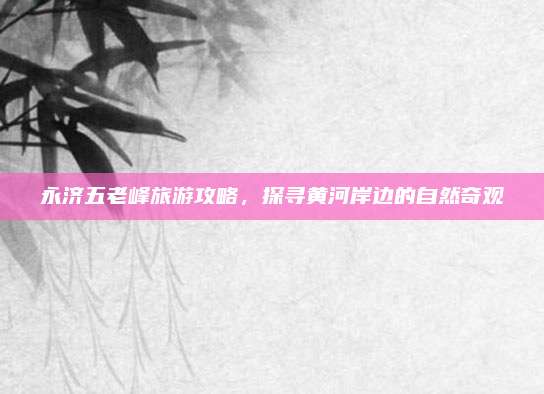 永济五老峰旅游攻略，探寻黄河岸边的自然奇观