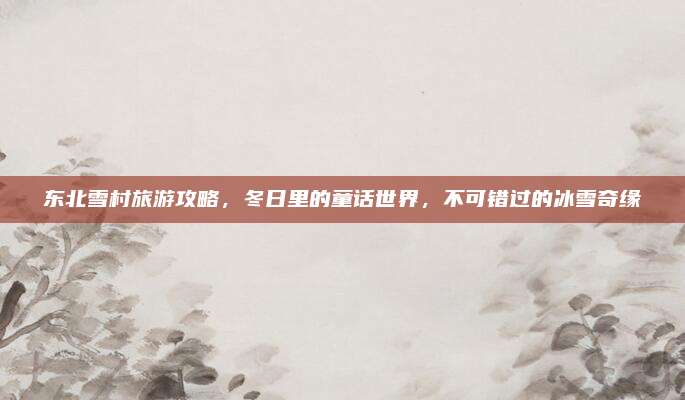 东北雪村旅游攻略，冬日里的童话世界，不可错过的冰雪奇缘