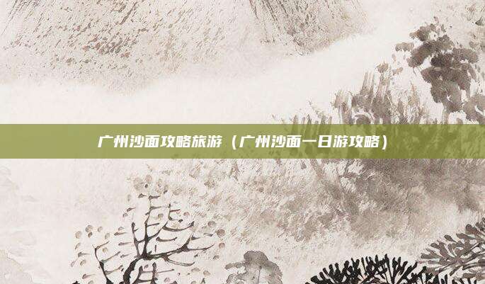 广州沙面攻略旅游(广州沙面一日游攻略)
