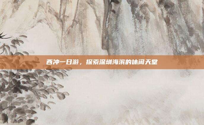 西冲一日游，探索深圳海滨的休闲天堂