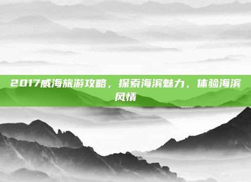 2017威海旅游攻略，探索海滨魅力，体验海滨风情