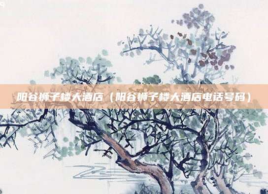 阳谷狮子楼大酒店（阳谷狮子楼大酒店电话号码）