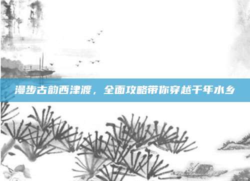漫步古韵西津渡，全面攻略带你穿越千年水乡