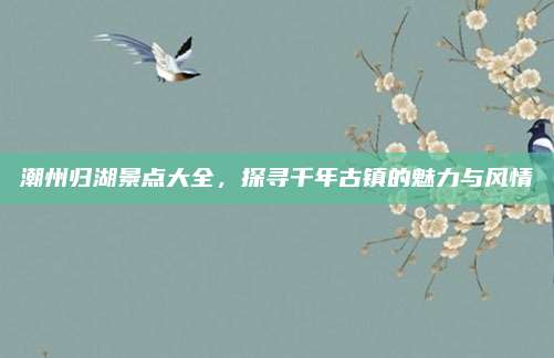潮州归湖景点大全，探寻千年古镇的魅力与风情