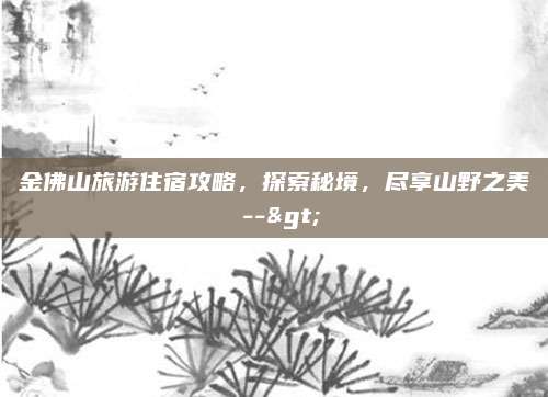 金佛山旅游住宿攻略，探索秘境，尽享山野之美 -->