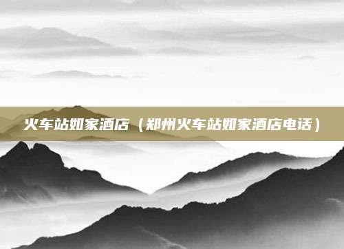 火车站如家酒店(郑州火车站如家酒店电话)