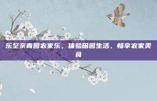 乐至亲青园农家乐，体验田园生活，畅享农家美食
