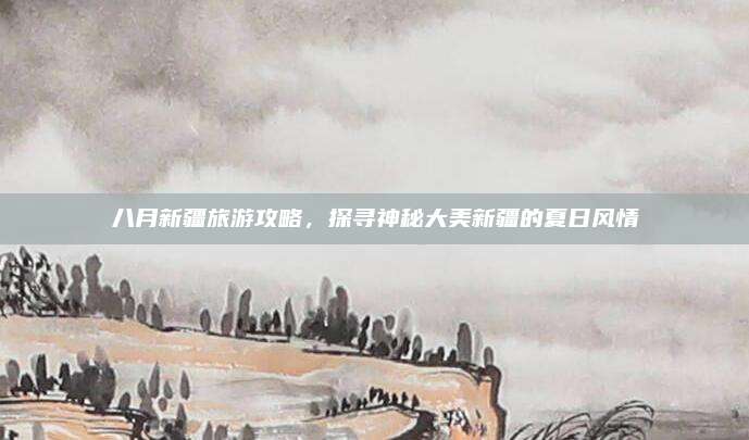八月新疆旅游攻略，探寻神秘大美新疆的夏日风情