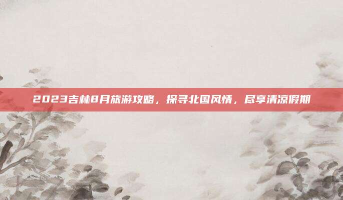 2023吉林8月旅游攻略，探寻北国风情，尽享清凉假期