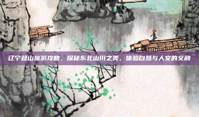 辽宁登山旅游攻略，探秘东北山川之美，体验自然与人文的交融