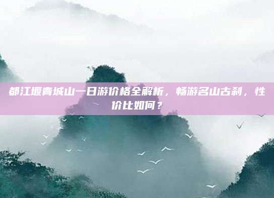都江堰青城山一日游价格全解析，畅游名山古刹，性价比如何？