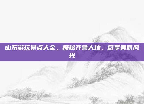 山东游玩景点大全，探秘齐鲁大地，尽享美丽风光