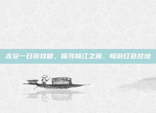 吉安一日游攻略，探寻赣江之源，畅游红色故地