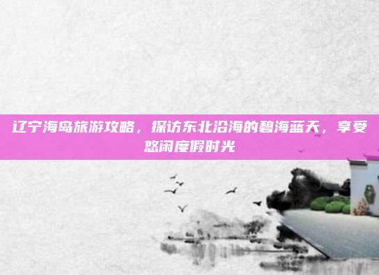 辽宁海岛旅游攻略，探访东北沿海的碧海蓝天，享受悠闲度假时光