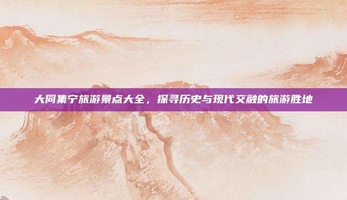 大同集宁旅游景点大全，探寻历史与现代交融的旅游胜地