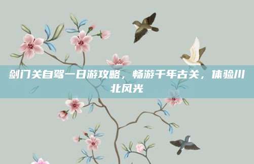 剑门关自驾一日游攻略，畅游千年古关，体验川北风光