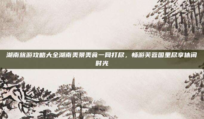 湖南旅游攻略大全湖南美景美食一网打尽，畅游芙蓉国里尽享休闲时光