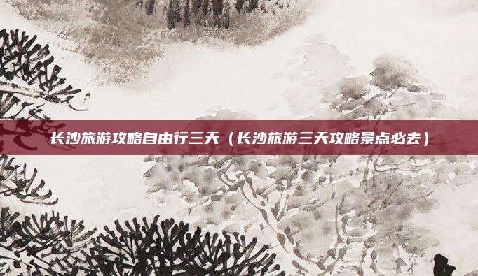 长沙旅游攻略自由行三天(长沙旅游三天攻略景点必去)