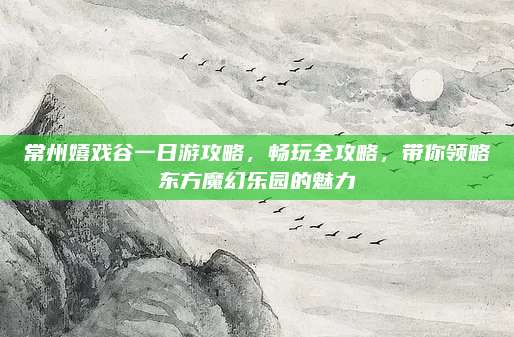 常州嬉戏谷一日游攻略，畅玩全攻略，带你领略东方魔幻乐园的魅力