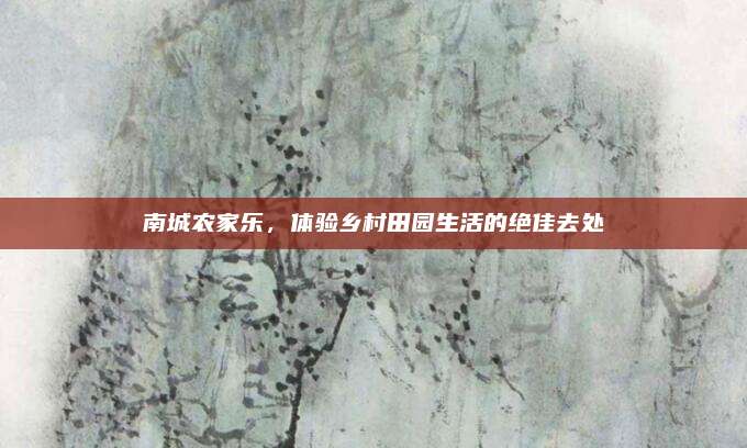 南城农家乐，体验乡村田园生活的绝佳去处