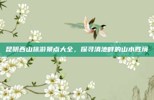 昆明西山旅游景点大全，探寻滇池畔的山水胜境