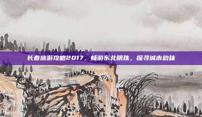 长春旅游攻略2017，畅游东北明珠，探寻城市韵味