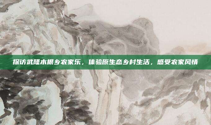 探访武隆木根乡农家乐，体验原生态乡村生活，感受农家风情