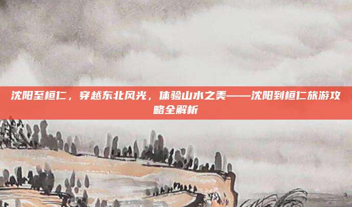 沈阳至桓仁，穿越东北风光，体验山水之美——沈阳到桓仁旅游攻略全解析