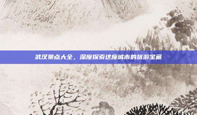 武汉景点大全，深度探索这座城市的旅游宝藏