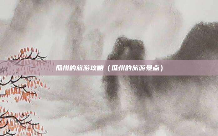 瓜州的旅游攻略(瓜州的旅游景点)