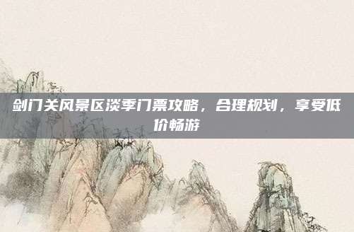 剑门关风景区淡季门票攻略，合理规划，享受低价畅游