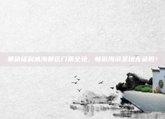 重磅福利威海景区门票全免，畅游海滨圣地无负担！