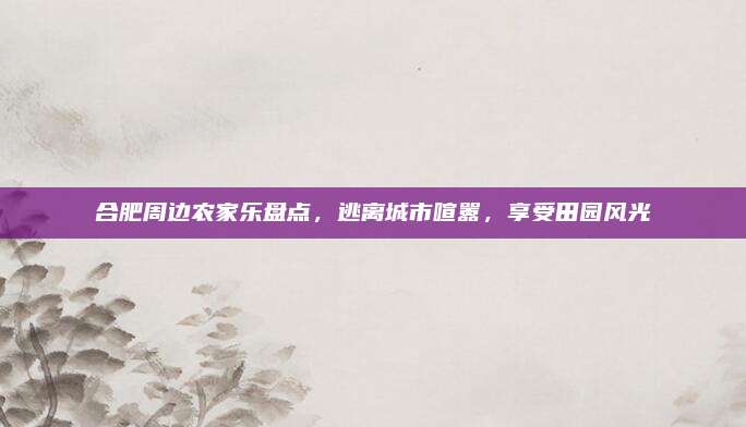 合肥周边农家乐盘点，逃离城市喧嚣，享受田园风光