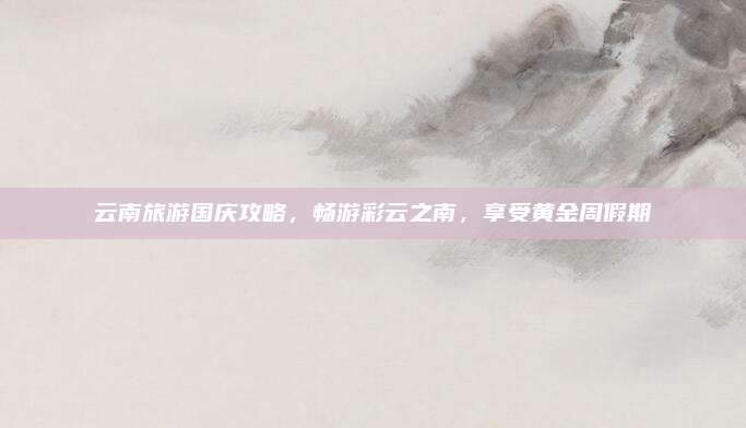 云南旅游国庆攻略，畅游彩云之南，享受黄金周假期
